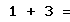 1 + 3 =