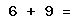 6 + 9 =