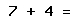 7 + 4 =