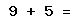 9 + 5 =